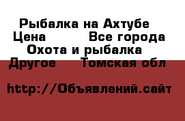 Рыбалка на Ахтубе › Цена ­ 500 - Все города Охота и рыбалка » Другое   . Томская обл.